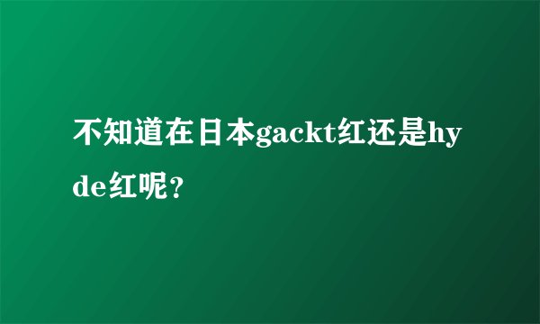 不知道在日本gackt红还是hyde红呢？
