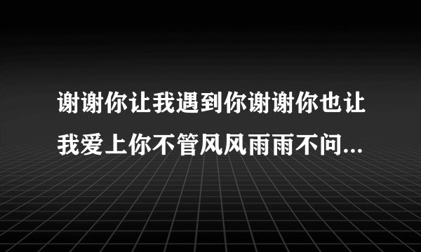 谢谢你让我遇到你谢谢你也让我爱上你不管风风雨雨不问明天在哪里...