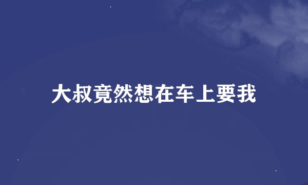 大叔竟然想在车上要我