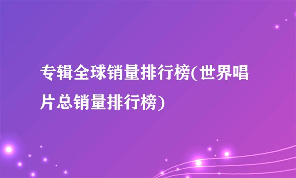 专辑全球销量排行榜(世界唱片总销量排行榜)
