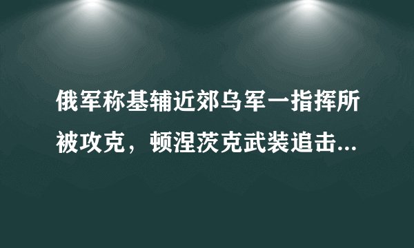 俄军称基辅近郊乌军一指挥所被攻克，顿涅茨克武装追击乌军残余