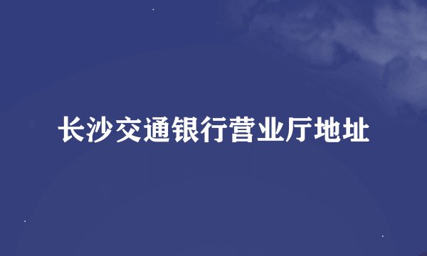 长沙交通银行营业厅地址