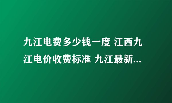 九江电费多少钱一度 江西九江电价收费标准 九江最新电费收费标准2024