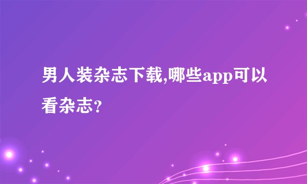 男人装杂志下载,哪些app可以看杂志？