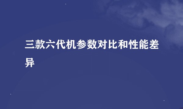 三款六代机参数对比和性能差异