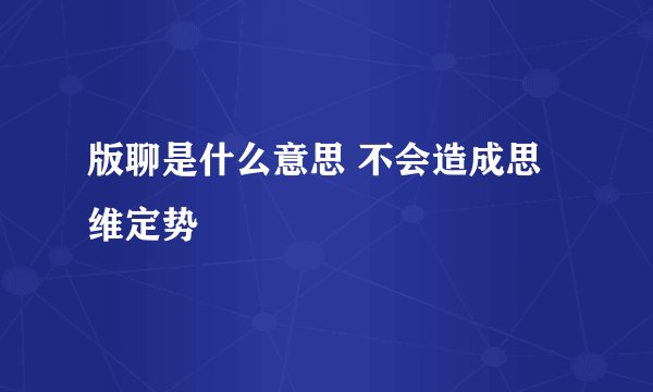 版聊是什么意思 不会造成思维定势