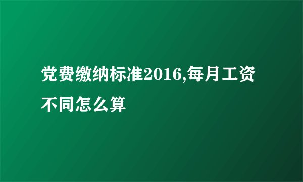 党费缴纳标准2016,每月工资不同怎么算