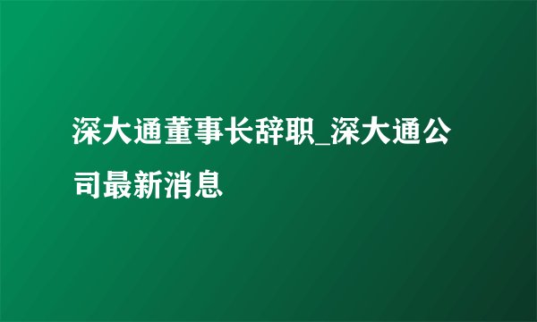 深大通董事长辞职_深大通公司最新消息