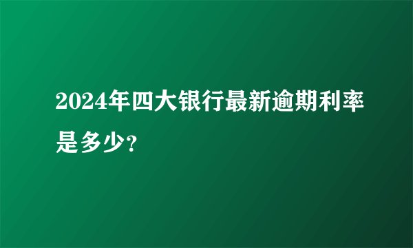 2024年四大银行最新逾期利率是多少？