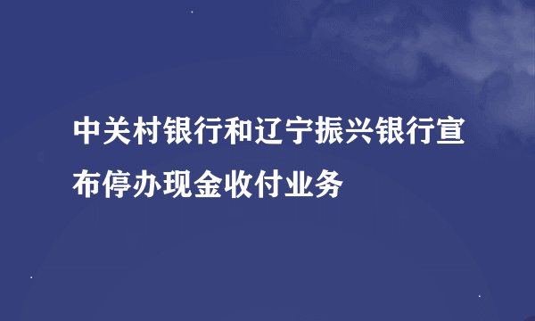 中关村银行和辽宁振兴银行宣布停办现金收付业务