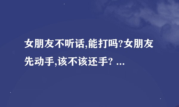 女朋友不听话,能打吗?女朋友先动手,该不该还手? - 知乎
