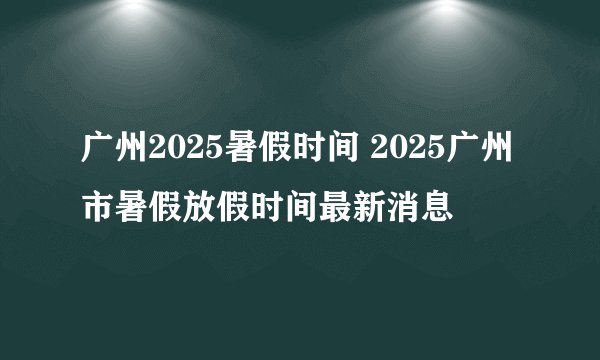 广州2025暑假时间 2025广州市暑假放假时间最新消息