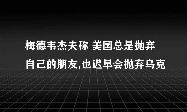 梅德韦杰夫称 美国总是抛弃自己的朋友,也迟早会抛弃乌克