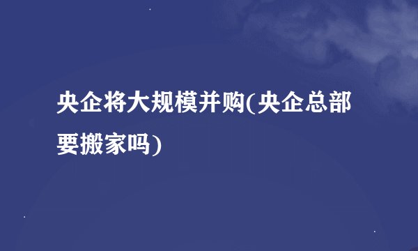 央企将大规模并购(央企总部要搬家吗)