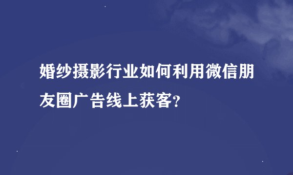 婚纱摄影行业如何利用微信朋友圈广告线上获客？