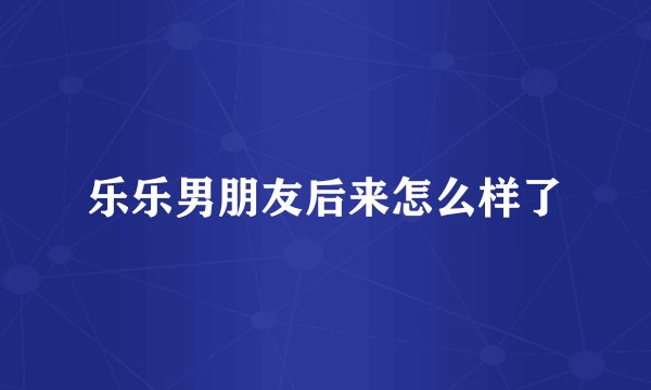 乐乐男朋友后来怎么样了