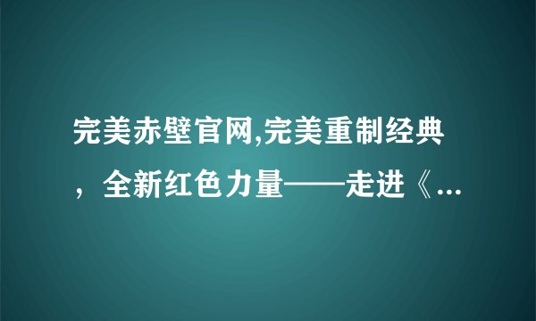 完美赤壁官网,完美重制经典，全新红色力量——走进《赤壁·千古情》官网