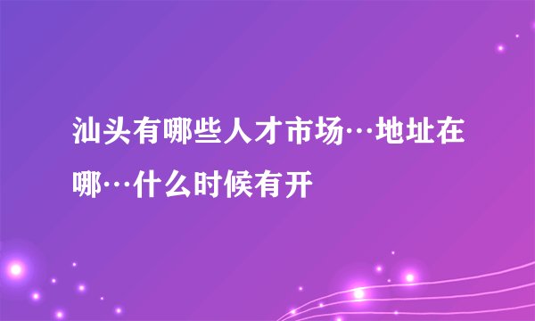 汕头有哪些人才市场…地址在哪…什么时候有开