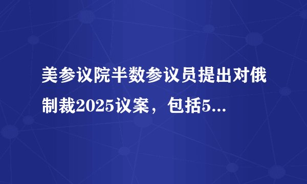 美参议院半数参议员提出对俄制裁2025议案，包括500%的“长臂关税”制裁条款