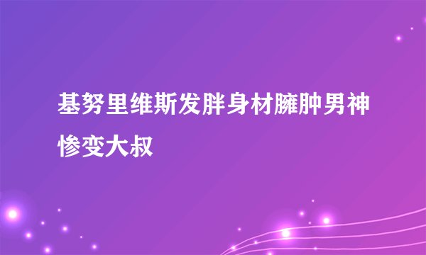 基努里维斯发胖身材臃肿男神惨变大叔