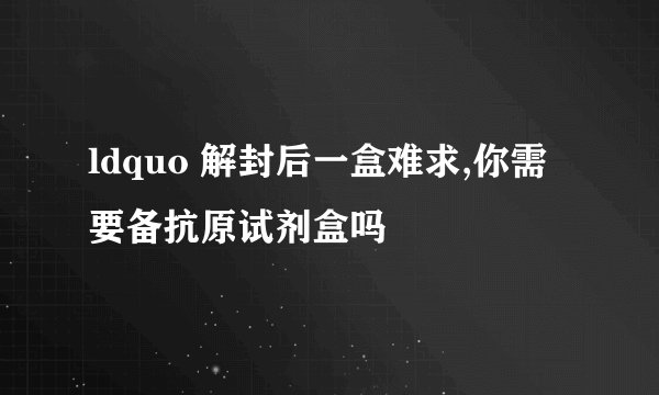 ldquo 解封后一盒难求,你需要备抗原试剂盒吗