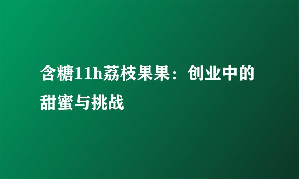 含糖11h荔枝果果：创业中的甜蜜与挑战