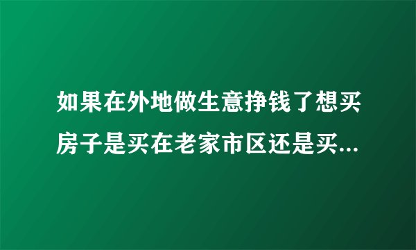 如果在外地做生意挣钱了想买房子是买在老家市区还是买在做生意的地方
