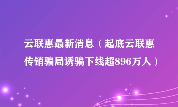 云联惠最新消息（起底云联惠传销骗局诱骗下线超896万人）