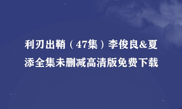 利刃出鞘（47集）李俊良&夏添全集未删减高清版免费下载