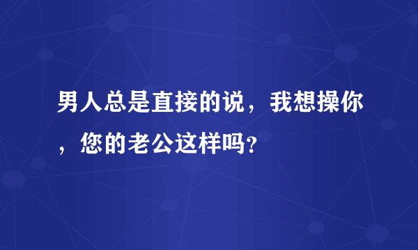 男人总是直接的说，我想操你，您的老公这样吗？