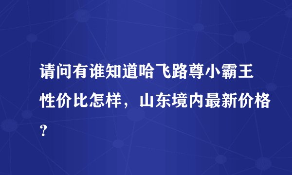 请问有谁知道哈飞路尊小霸王性价比怎样，山东境内最新价格？
