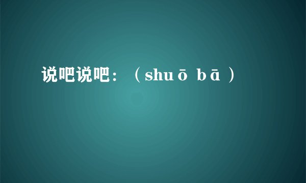 说吧说吧：（shuō bā）