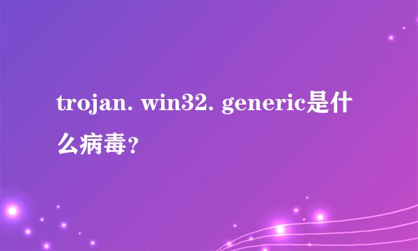 trojan. win32. generic是什么病毒？