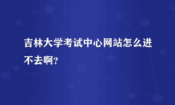 吉林大学考试中心网站怎么进不去啊？