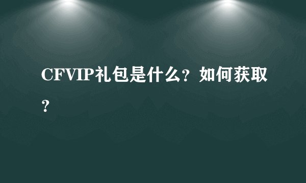 CFVIP礼包是什么？如何获取？