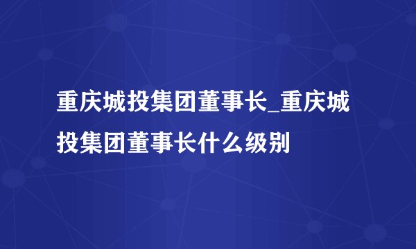 重庆城投集团董事长_重庆城投集团董事长什么级别
