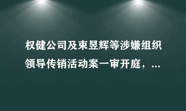 权健公司及束昱辉等涉嫌组织领导传销活动案一审开庭，择期宣判