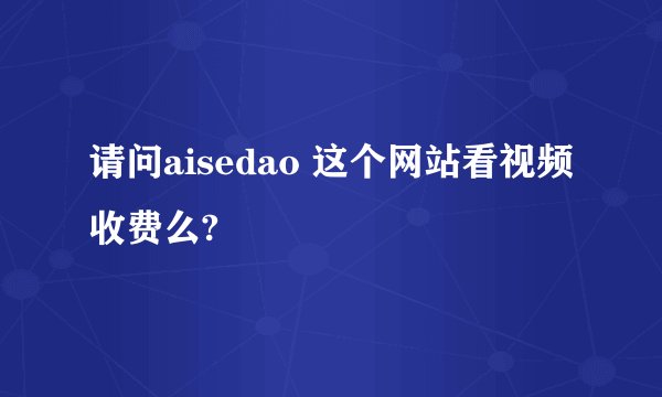 请问aisedao 这个网站看视频收费么?