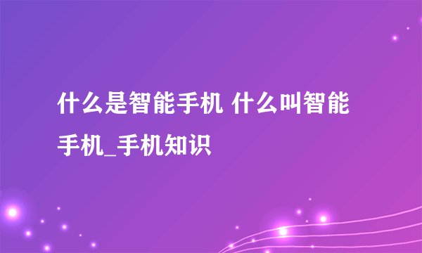 什么是智能手机 什么叫智能手机_手机知识