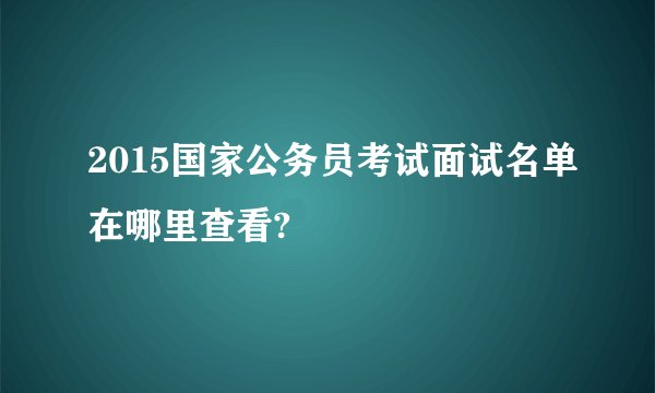 2015国家公务员考试面试名单在哪里查看?