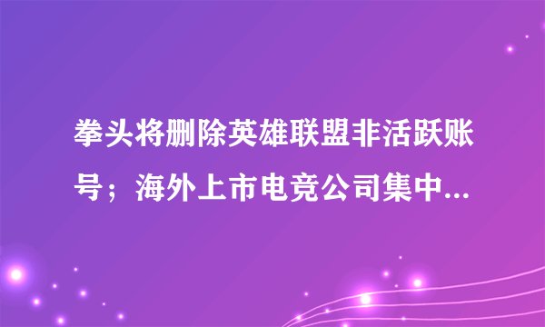拳头将删除英雄联盟非活跃账号；海外上市电竞公司集中发布财报