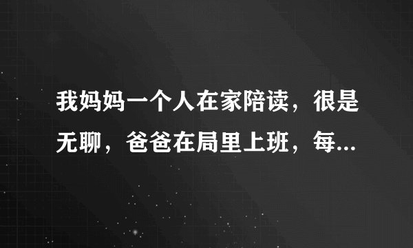 我妈妈一个人在家陪读，很是无聊，爸爸在局里上班，每天回家的时候很少，我可以做些什么呢？我读高三。