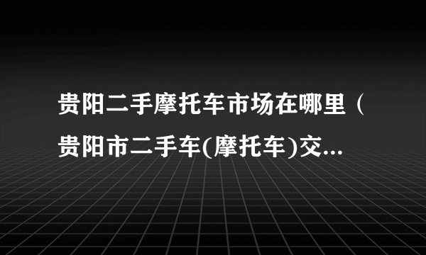 贵阳二手摩托车市场在哪里（贵阳市二手车(摩托车)交易市场在哪儿）