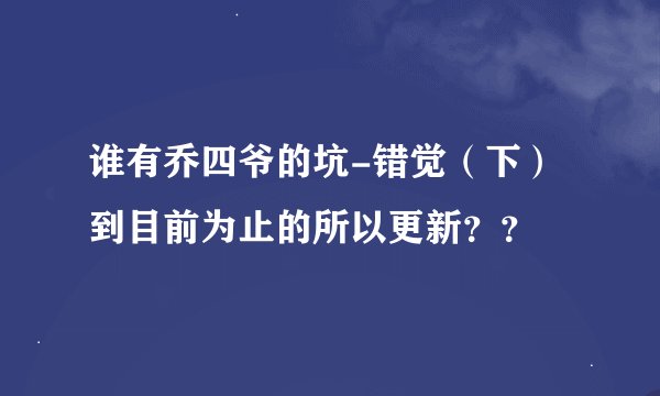 谁有乔四爷的坑-错觉（下） 到目前为止的所以更新？？