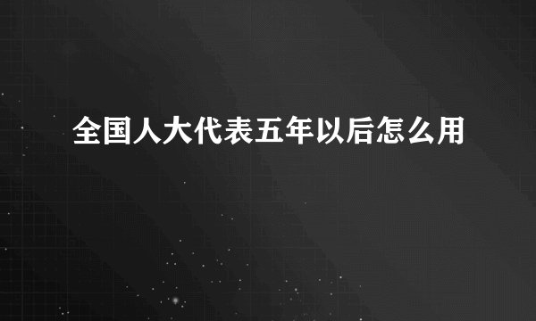全国人大代表五年以后怎么用