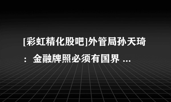 [彩虹精化股吧]外管局孙天琦：金融牌照必须有国界 不宜提负面清单管理