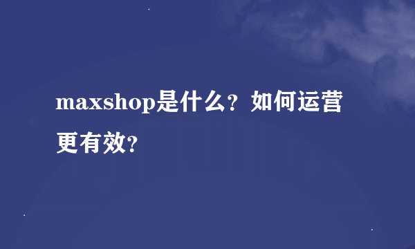 maxshop是什么？如何运营更有效？