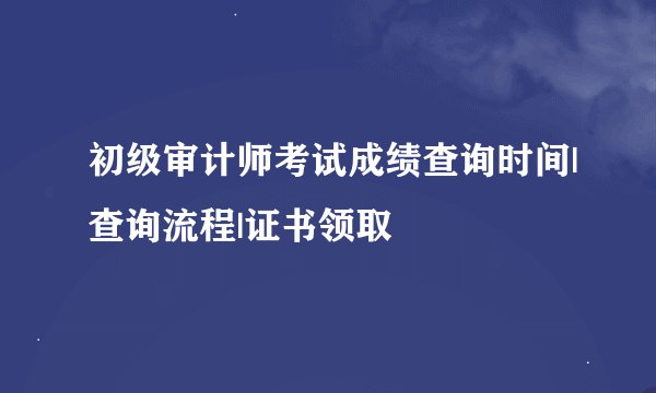初级审计师考试成绩查询时间|查询流程|证书领取