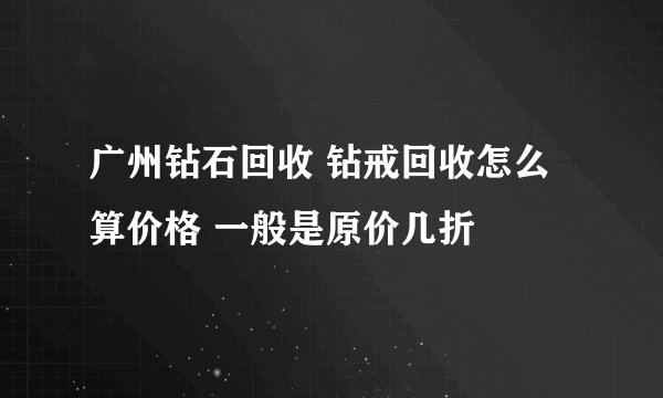 广州钻石回收 钻戒回收怎么算价格 一般是原价几折