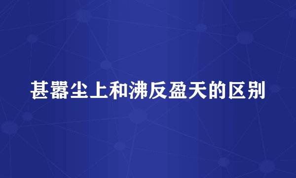 甚嚣尘上和沸反盈天的区别